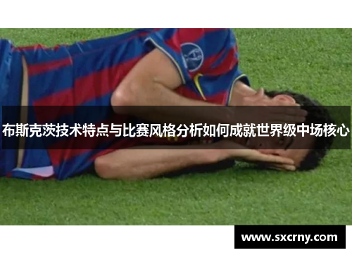 布斯克茨技术特点与比赛风格分析如何成就世界级中场核心